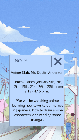 Anime Club: Mr. Dustin Anderson     Times / Dates:  January 5th, 7th, 12th, 13th, 21st, 26th, 28th from 3:15 - 4:15 p.m.      "We will be watching anime, learning how to write our names in Japanese, how to draw anime characters, and reading some manga".   Art Club: Ms. Rachel Blakely  Times/Dates: January 6th, 12th, 13th, 20th, 26th and 27th  "Art Club is a chance for students with a passion for creating to come together and work on projects alongside one another. The club will be structured as a relaxed op