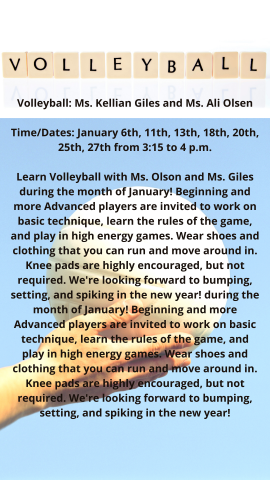 Volleyball: Ms. Kellian Giles and Ms. Ali Olsen  Time/Dates: January 6th, 11th, 13th, 18th, 20th, 25th, 27th from 3:15 to 4 p.m.  Learn Volleyball with Ms. Olson and Ms. Giles during the month of January!  Beginning and more Advanced players are invited to work on basic technique, learn the rules of the game, and play in high energy games.  Wear shoes and clothing that you can run and move around in.  Knee pads are highly encouraged, but not required.  We're looking forward to bumping, setting, and spiking 