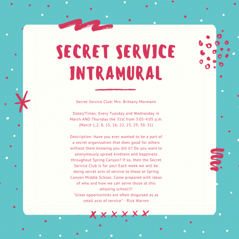 Secret Service Club: Mrs. Brittany Mormann  Dates/Times: Every Tuesday and Wednesday in March AND Thursday the 31st from 3:05-4:05 p.m. (March 1,2, 8, 15, 16, 22, 23, 29, 30, 31)  Description: Have you ever wanted to be a part of a secret organization that does good for others without them knowing you did it?  Do you want to anonymously spread kindness and happiness throughout Spring Canyon? If so, then the Secret Service Club is for you! Each week we will be doing secret acts of service to those at Spring 