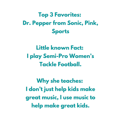 Top 3 Favorites:  Dr. Pepper from Sonic, Pink, Sports  Little known Fact:  I play Semi-Pro Women’s Tackle Football.  Why she teaches:  I don’t just help kids make great music, I use music to help make great kids.