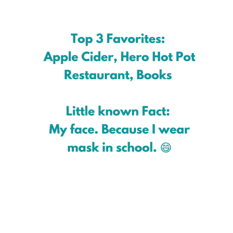 Top 3 Favorites:  Apple Cider, Hero Hot Pot Restaurant, Books   Little known Fact:  My face. Because I wear mask in school. 😄