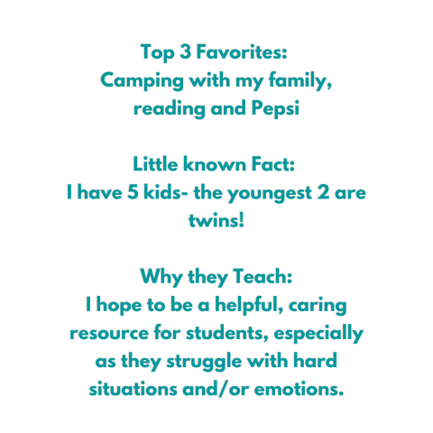 Top 3 Favorites:  Camping with my family, reading and Pepsi  Little known Fact:  I have 5 kids- the youngest 2 are twins!  Why they Teach: I hope to be a helpful, caring resource for students, especially as they struggle with hard situations and/or emotions.