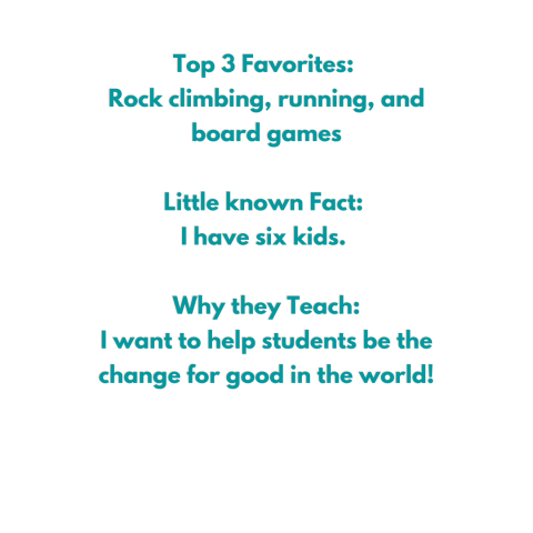 Top 3 Favorites:  Rock climbing, running, and board games  Little known Fact:  I have six kids.   Why they Teach: I want to help students be the change for good in the world!