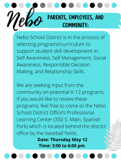 Nebo School District is in the process of selecting programs/curriculum to support student skill development in: Self Awareness, Self Management, Social Awareness, Responsible Decision Making, and Relationship Skills.   We are seeking input from the community on potential K-12 programs. If you would like to review these programs, feel free to come to the Nebo School District Office’s Professional Learning Center (350 S. Main, Spanish Fork) which is located behind the district office by the baseball fields. 